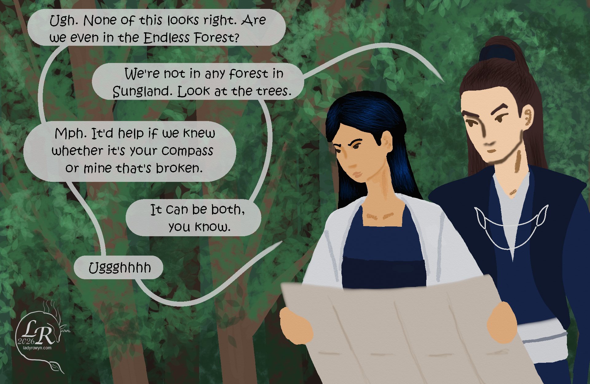 
Victory, a woman with long blue-black hair and pale skin, is holding a map and scowling at it. Valor, a man with dark brown hair and even paler skin, is looking over her shoulder at the map. They’re both wearing robes of navy, blue and white. Both are young and conventionally attractive. 

Victory: *holding map* “Ugh. None of this looks right. Are we even in the Endless Forest?” 
Valor: “We’re certainly not in any forest in Sungland. Look at the trees.” 
Victory: “Mph. It’d help if we knew whether it’s your compass or mine that’s broken.” 
Valor: “It’s possible for it to be both.” 
Victory: “Ughhhhhh.”
